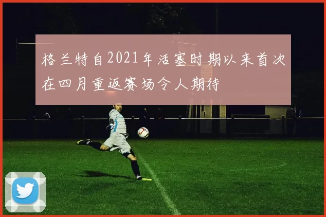 格兰特自2021年活塞时期以来首次在四月重返赛场令人期待