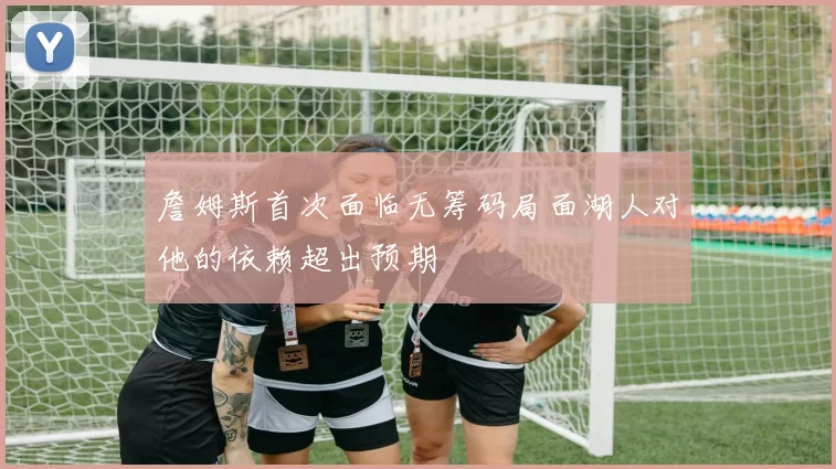 詹姆斯首次面临无筹码局面湖人对他的依赖超出预期