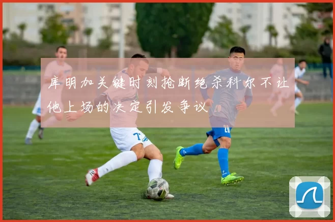 库明加关键时刻抢断绝杀科尔不让他上场的决定引发争议