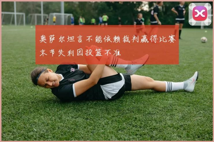 奥萨尔坦言不能依赖裁判赢得比赛末节失利因投篮不准