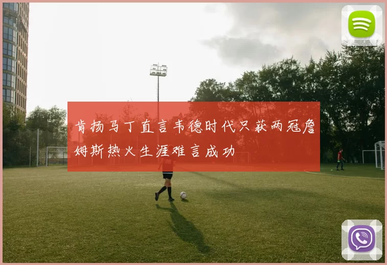 肯扬马丁直言韦德时代只获两冠詹姆斯热火生涯难言成功