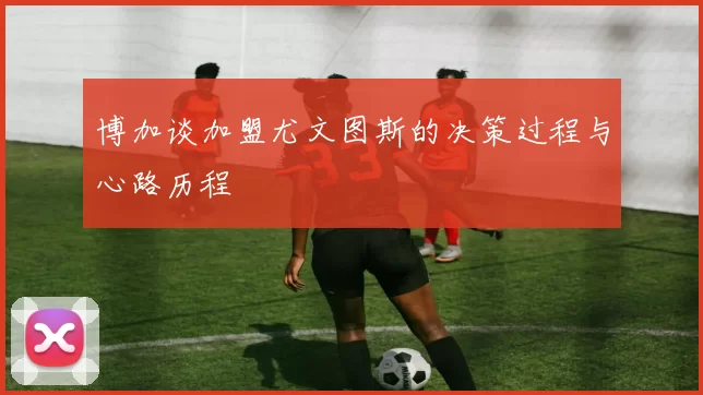 博加谈加盟尤文图斯的决策过程与心路历程