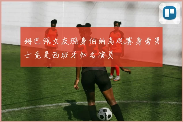 姆巴佩女友现身伯纳乌观赛身旁男士竟是西班牙知名演员