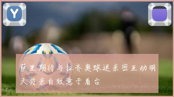 萨里期待与拉齐奥球迷亲密互动明天将亲自致意于看台