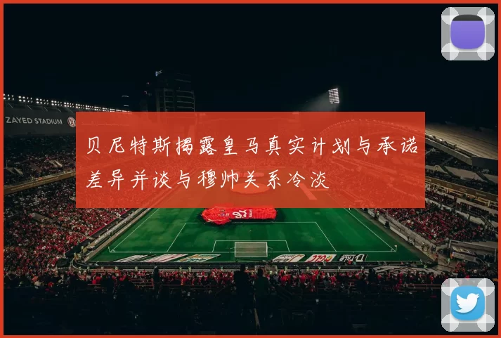 贝尼特斯揭露皇马真实计划与承诺差异并谈与穆帅关系冷淡