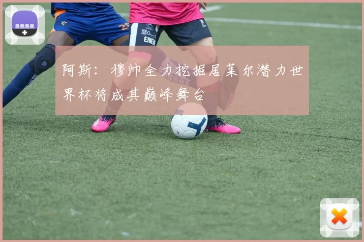 阿斯：穆帅全力挖掘居莱尔潜力世界杯将成其巅峰舞台
