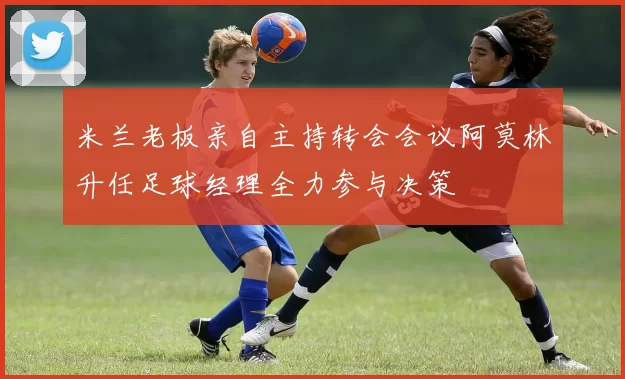 米兰老板亲自主持转会会议阿莫林升任足球经理全力参与决策
