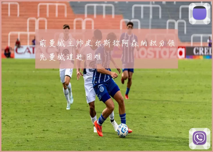 前曼城主帅皮尔斯称阿森纳积分领先曼城追赶困难