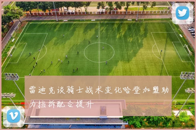 雷迪克谈骑士战术变化哈登加盟助力挡拆配合提升