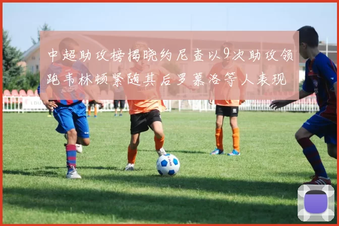 中超助攻榜揭晓约尼查以9次助攻领跑韦林顿紧随其后罗慕洛等人表现不俗