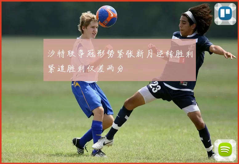 沙特联争冠形势紧张新月逆转胜利紧追胜利仅差两分