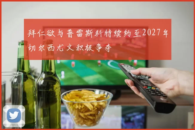 拜仁欲与普雷斯科特续约至2027年切尔西尤文积极争夺
