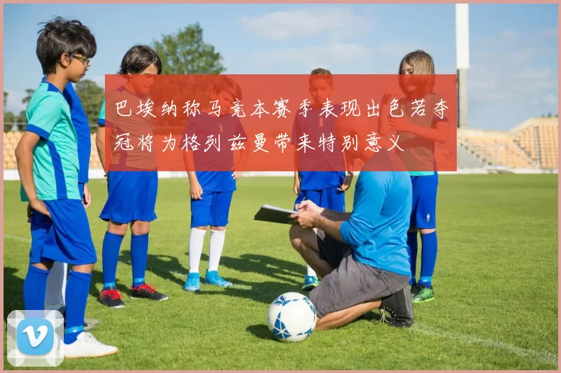 巴埃纳称马竞本赛季表现出色若夺冠将为格列兹曼带来特别意义