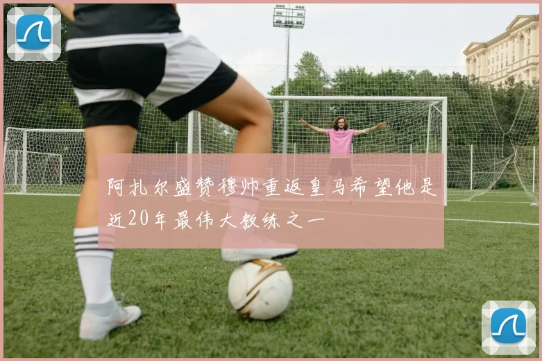 阿扎尔盛赞穆帅重返皇马希望他是近20年最伟大教练之一