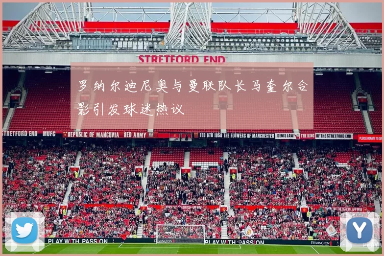 罗纳尔迪尼奥与曼联队长马奎尔合影引发球迷热议