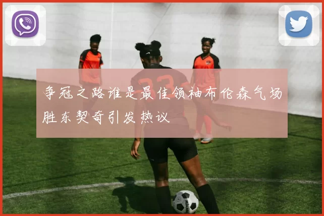 争冠之路谁是最佳领袖布伦森气场胜东契奇引发热议