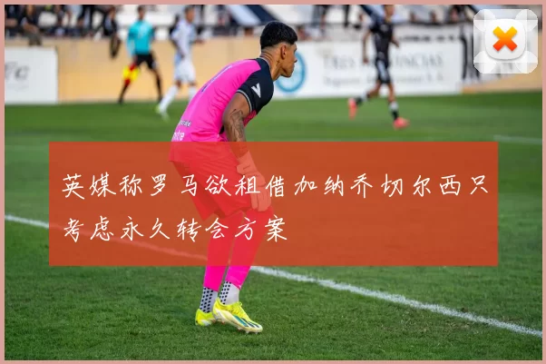 英媒称罗马欲租借加纳乔切尔西只考虑永久转会方案